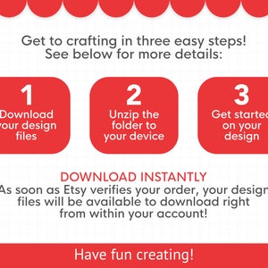May include: A graphic with three steps to download and use a digital design file. The steps are: 1. Download your design files, 2. Unzip the folder to your device, 3. Get started on your design. The text "DOWNLOAD INSTANTLY" is below the steps. The text "As soon as Etsy verifies your order, your design files will be available to download right from within your account!" is below the "DOWNLOAD INSTANTLY" text. The text "Have fun creating!" is at the bottom of the graphic.