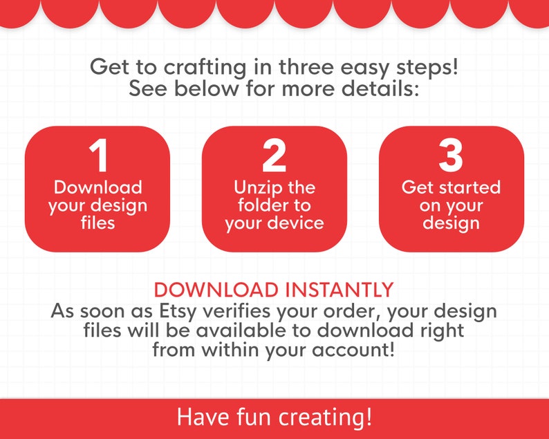 May include: A graphic with three steps to download and use a digital design file. The steps are: 1. Download your design files, 2. Unzip the folder to your device, 3. Get started on your design. The text "DOWNLOAD INSTANTLY" is below the steps. The text "As soon as Etsy verifies your order, your design files will be available to download right from within your account!" is below the "DOWNLOAD INSTANTLY" text. The text "Have fun creating!" is at the bottom of the graphic.
