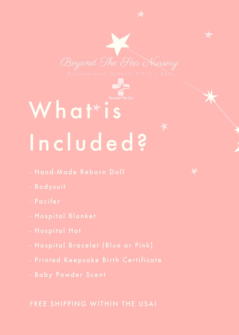 May include: Pink background with white stars and text that reads "Beyond The Sea Nursery Professional Reborn Artist Rate" and "What is Included?"  A list of items included with a reborn doll: Hand-Made Reborn Doll, Bodysuit, Pacifier, Hospital Blanket, Hospital Hat, Hospital Bracelet (Blue or Pink), Printed Keepsake Birth Certificate, Baby Powder Scent.  The text at the bottom reads "FREE SHIPPING WITHIN THE USA!"