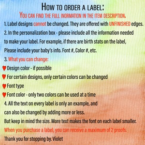 May include: How to order a label: You can find the full information in the item description. Label designs cannot be changed. They are offered with unfinished edges. In the personalization box, please include all the information needed to make your label. For example, if there are birth stats on the label, please include your baby's info. Font #, Color #, etc. What you can change: Design color - if possible. For certain designs, only certain colors can be changed. Font type. Font color - only two colors can be used at a time. All the text on every label is only an example, and can also be changed by adding more or less. But keep in mind the size. More text makes the font on each label smaller. When you purchase a label, you can receive a maximum of 2 proofs. Thank you for stopping by. Violet