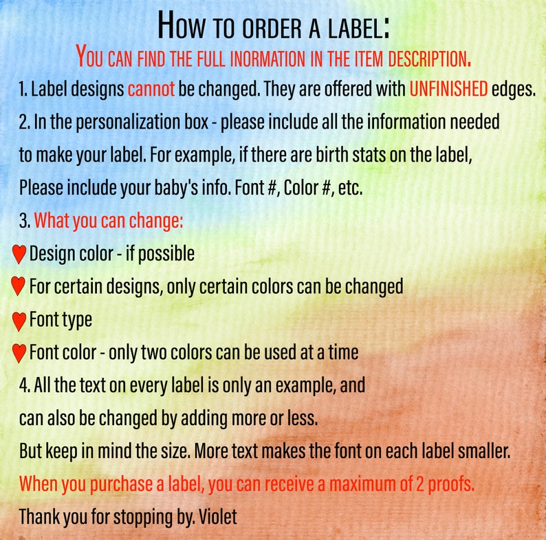 May include: How to order a label: You can find the full information in the item description. Label designs cannot be changed. They are offered with unfinished edges. In the personalization box, please include all the information needed to make your label. For example, if there are birth stats on the label, please include your baby's info. Font #, Color #, etc. What you can change: Design color - if possible. For certain designs, only certain colors can be changed. Font type. Font color - only two colors can be used at a time. All the text on every label is only an example, and can also be changed by adding more or less. But keep in mind the size. More text makes the font on each label smaller. When you purchase a label, you can receive a maximum of 2 proofs. Thank you for stopping by. Violet