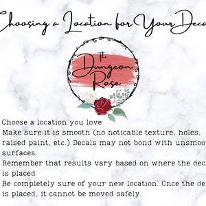 May include: Choosing a location for your decal. Make sure the surface is smooth, as decals may not bond with textured surfaces. Remember that results vary based on where the decal is placed. Once the decal is placed, it cannot be moved safely.