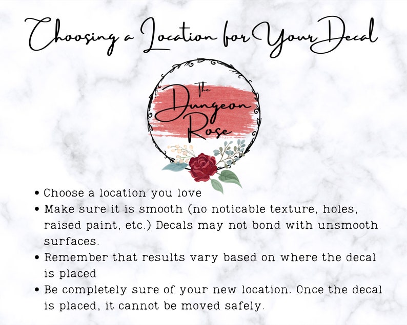 May include: Choosing a location for your decal. Make sure the surface is smooth, as decals may not bond with textured surfaces. Remember that results vary based on where the decal is placed. Once the decal is placed, it cannot be moved safely.