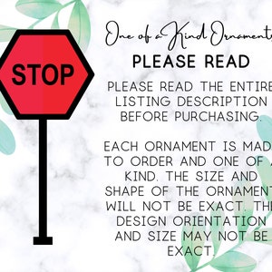 May include: A red stop sign with white lettering that says "STOP" is shown in front of a white marble background with green watercolor leaves. The text "One of a Kind Ornaments" is written in black cursive. The text "PLEASE READ" is written in all caps in black. The text "PLEASE READ THE ENTIRE LISTING DESCRIPTION BEFORE PURCHASING." is written in all caps in black. The text "EACH ORNAMENT IS MADE TO ORDER AND ONE OF A KIND. THE SIZE AND SHAPE OF THE ORNAMENT WILL NOT BE EXACT. THE DESIGN ORIENTATION AND SIZE MAY NOT BE EXACT." is written in all caps in black.