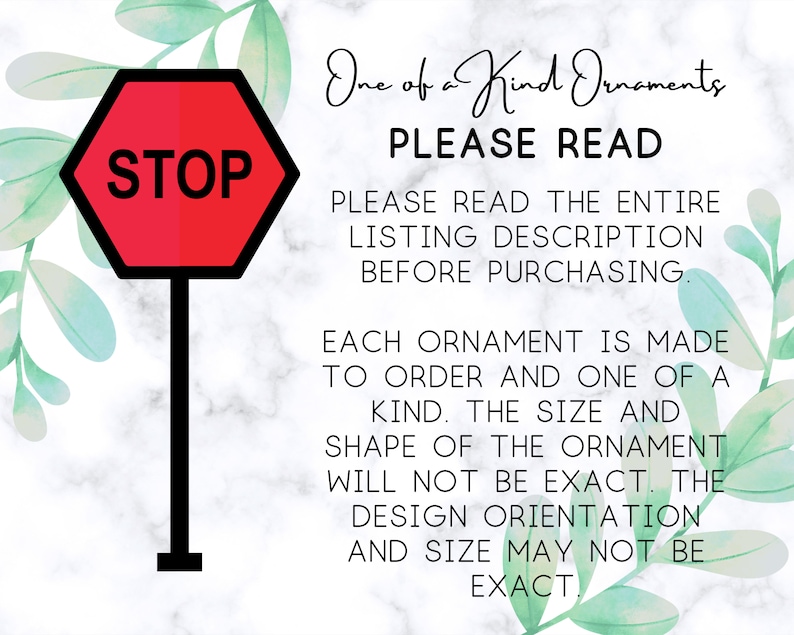 May include: A red stop sign with white lettering that says "STOP" is shown in front of a white marble background with green watercolor leaves. The text "One of a Kind Ornaments" is written in black cursive. The text "PLEASE READ" is written in all caps in black. The text "PLEASE READ THE ENTIRE LISTING DESCRIPTION BEFORE PURCHASING." is written in all caps in black. The text "EACH ORNAMENT IS MADE TO ORDER AND ONE OF A KIND. THE SIZE AND SHAPE OF THE ORNAMENT WILL NOT BE EXACT. THE DESIGN ORIENTATION AND SIZE MAY NOT BE EXACT." is written in all caps in black.