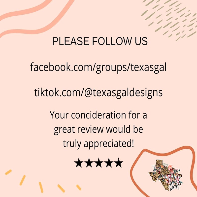 以下が含まれることがあります： ピンクの背景に、白いテキストで「PLEASE FOLLOW US」と表示され、facebook.com/groups/texasgal と tiktok.com/@texasgaldesigns のソーシャルメディアページへのリンクが含まれています。テキストには、「Your consideration for a great review would be truly appreciated!」という文言と、黒い星が5つ表示されています。画像には、花柄とヒョウ柄のデザインが施されたテキサス州のグラフィックも含まれています。