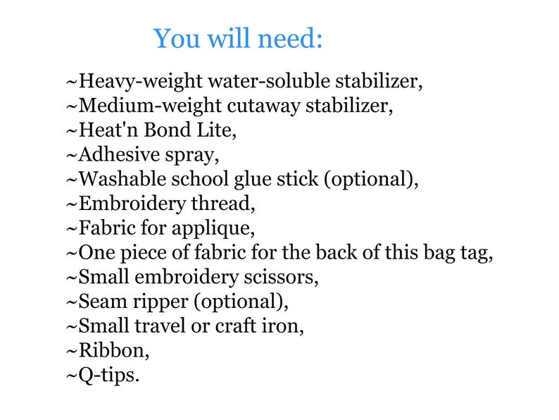 May include: A list of supplies needed for a craft project, including heavy-weight water-soluble stabiliser, medium-weight cutaway stabiliser, Heat'n Bond Lite, adhesive spray, washable school glue stick, embroidery thread, fabric for applique, one piece of fabric for the back of a bag tag, small embroidery scissors, seam ripper, small travel or craft iron, ribbon, and cotton buds.