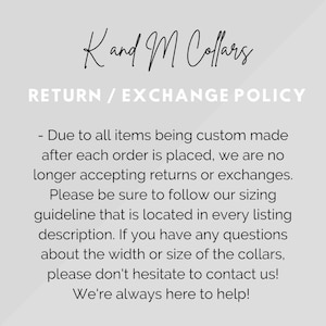 May include: Text on a white background that reads "Kand M Collars" and "RETURN / EXCHANGE POLICY". The text below explains that due to all items being custom made after each order is placed, the shop is no longer accepting returns or exchanges. It encourages customers to follow the sizing guideline located in every listing description. It also encourages customers to contact the shop if they have any questions about the width or size of the collars. The text ends with "We're always here to help!"