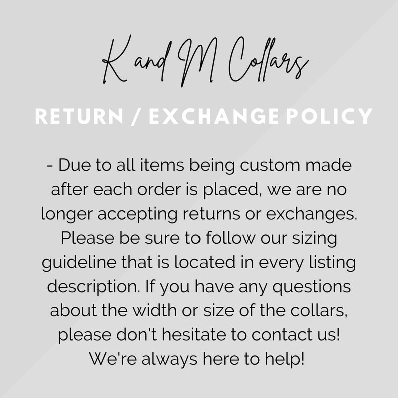 May include: Text on a white background that reads "Kand M Collars" and "RETURN / EXCHANGE POLICY". The text below explains that due to all items being custom made after each order is placed, the shop is no longer accepting returns or exchanges. It encourages customers to follow the sizing guideline located in every listing description. It also encourages customers to contact the shop if they have any questions about the width or size of the collars. The text ends with "We're always here to help!"