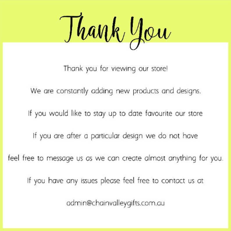 May include: A white rectangular sign with a lime green border featuring the black text: Thank You, Thank you for viewing our store! We are constantly adding new products and designs. If you would like to stay up to date favourite our store. If you are after a particular design we do not have feel free to message us as we can create almost anything for you. If you have any issues please feel free to contact us at admin@chainvalleygifts.com.au