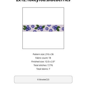 May include: A cross stitch pattern titled 2x12.18keyfob.blueberries featuring a horizontal strip of blue berries and green leaves on a light background. Specifications include a pattern size of 216 x 36, 18 fabric count, 12.0 x 2.0 inch finished size, 7,776 stitches, and 7 skeins. Copyright BrookeC23.