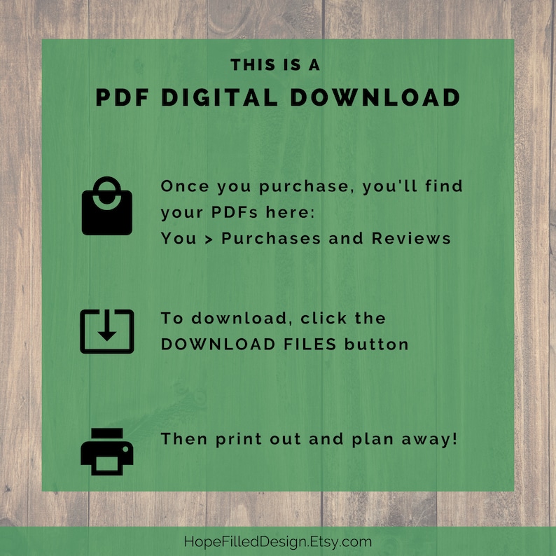 May include: Green background with white text that reads "THIS IS A PDF DIGITAL DOWNLOAD".  There are three icons with instructions on how to download and print the digital file.  The text reads "Once you purchase, you'll find your PDFs here: You > Purchases and Reviews. To download, click the DOWNLOAD FILES button. Then print out and plan away! HopeFilledDesign.Etsy.com"