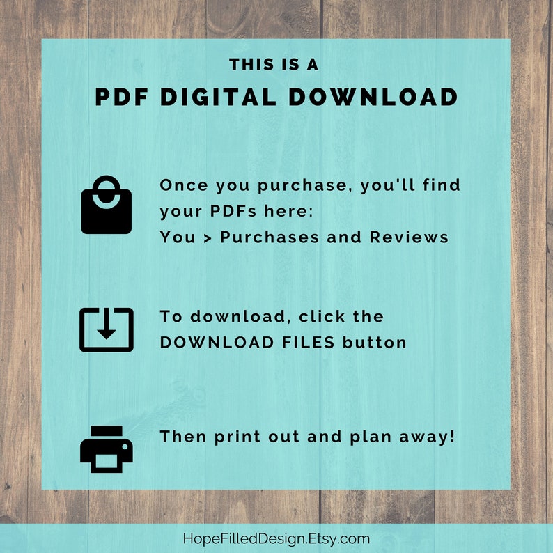 May include: A turquoise blue background with white text that reads "THIS IS A PDF DIGITAL DOWNLOAD".  Below the text are three icons with instructions on how to download and print the digital files. The text reads "Once you purchase, you'll find your PDFs here: You > Purchases and Reviews", "To download, click the DOWNLOAD FILES button", and "Then print out and plan away!" The text at the bottom reads "HopeFilledDesign.Etsy.com".