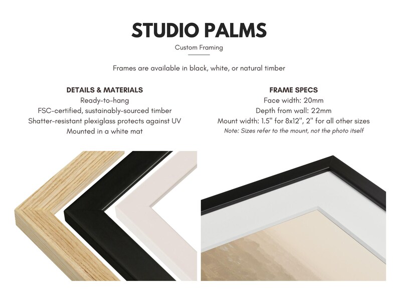 May include: Image showcasing custom framing options from Studio Palms. Frames are available in black, white, or natural timber. Details include ready-to-hang, FSC-certified timber, shatter-resistant plexiglass, and a white mat. Frame specs: 20mm face width, 22mm depth.