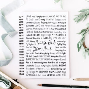 May include: A black and white image of a notebook page with a handwritten list of words describing God. The words are arranged in a vertical column and include "Love My Shepherd", "All that I need", "Strong Steadfast", "Compassionate", "Generous Loving", "Forgiving Holy", "Majestic Merciful", "Sufficient Loyal", "Wise Patient", "Present Powerful", "Eternal Unchanging", "Infinite Near", "Purposeful", "Faithful Tenderhearted", "Glorious Everlasting Life", "Light Radiant", "My Refuge", "My Deliverer", "God of Heaven & Earth", "My Protector", "Love Strong", "Praise God", "Sovereign", "Mighty Holy", "My Shepherd", "Steadfast Holy", "Generous Wise", "Loving Loyal", "Forgiving Near", "The Lord God Almighty", "Always with Me Light", "All that I need", "Compassionate Majestic", "Merciful", "Sufficient Patient", "Present Powerful", "Eternal", "Able to do immeasurably more than all we ask or imagine", "Unchanging Infinite", "Purposeful Faithful", "Radiant", "Tenderhearted Glorious", "Everlasting Life", "My Refuge", "My Deliverer", "My Protector", "Love", "Sovereign", "All that I need", "Steadfast Mighty".