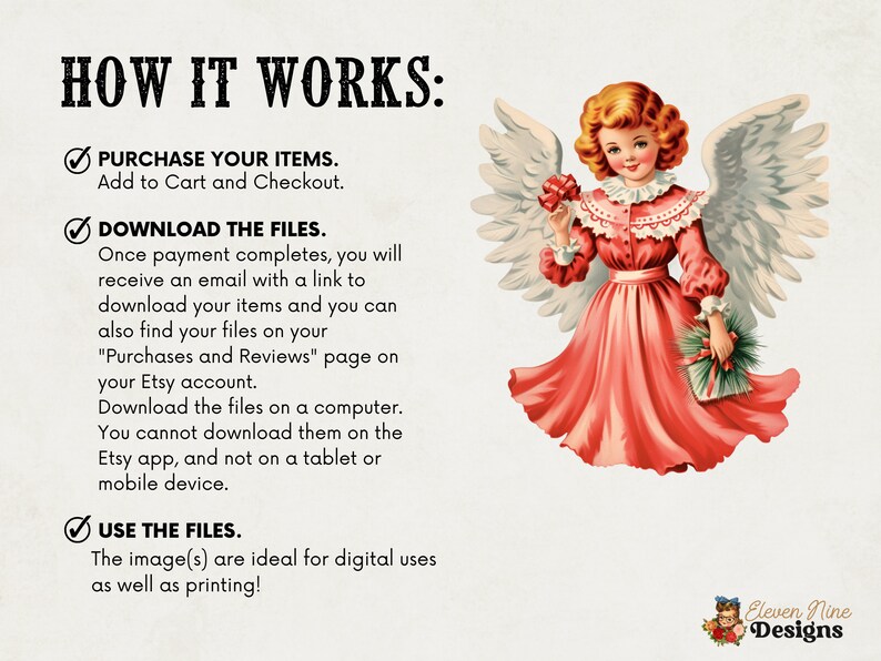 May include: A red-winged angel with a red dress and a white collar holds a small green and brown gift. The text "HOW IT WORKS" is at the top of the image. The text "PURCHASE YOUR ITEMS. Add to Cart and Checkout." is below the angel. The text "DOWNLOAD THE FILES. Once payment completes, you will receive an email with a link to download your items and you can also find your files on your "Purchases and Reviews" page on your Etsy account. Download the files on a computer. You cannot download them on the Etsy app, and not on a tablet or mobile device." is below the first text. The text "USE THE FILES. The image(s) are ideal for digital uses as well as printing!" is below the second text. The text "Eleven Nine Designs" is at the bottom of the image.