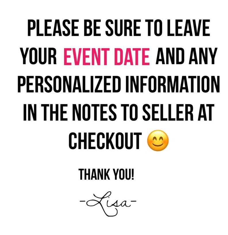 May include: White background with black text that reads: "PLEASE BE SURE TO LEAVE YOUR EVENT DATE AND ANY PERSONALIZED INFORMATION IN THE NOTES TO SELLER AT CHECKOUT." A smiling emoji is included. "THANK YOU!" and a signature are also present.