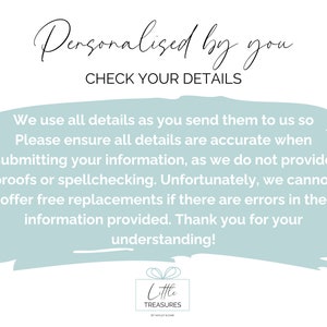 May include: A light blue background with white text that reads "Personalised by you CHECK YOUR DETAILS" and a longer paragraph about ensuring details are accurate when submitting information. The text also states that proofs or spellchecking are not provided and that free replacements are not offered if there are errors in the information provided. The text ends with "Thank you for your understanding!" and a logo for Little Treasures.