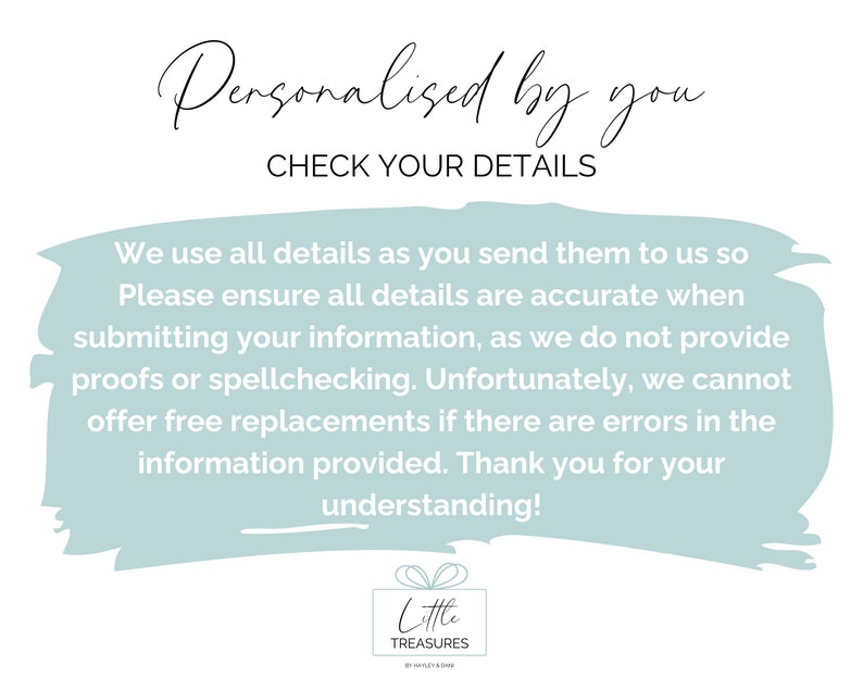 May include: A light blue background with white text that reads "Personalised by you CHECK YOUR DETAILS" and a longer paragraph about ensuring details are accurate when submitting information. The text also states that proofs or spellchecking are not provided and that free replacements are not offered if there are errors in the information provided. The text ends with "Thank you for your understanding!" and a logo for Little Treasures.