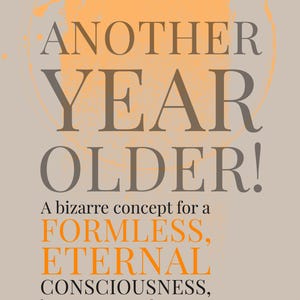 Könnte beinhalten: Ein rechteckiger Druck mit dem Text ANOTHER YEAR OLDER! A bizarre concept for a FORMLESS, ETERNAL CONSCIOUSNESS, but a great excuse for a party. Happy continuous state of Now. Das Design verwendet graue und orangefarbene Schrift auf beigem Grund.