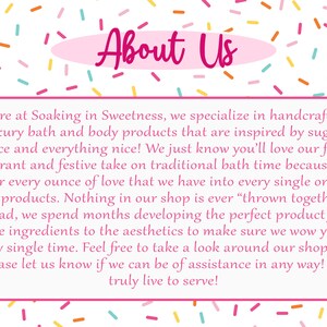 May include: Pink and white text on a white background with a pink oval behind the text that reads "About Us". The text below reads "Here at Soaking in Sweetness, we specialize in handcrafted luxury bath and body products that are inspired by sugar, spice and everything nice! We just know you'll love our fun, fragrant and festive take on traditional bath time because we pour every ounce of love that we have into every single one of our products. Nothing in our shop is ever "thrown together"; instead, we spend months developing the perfect product from the ingredients to the aesthetics to make sure we wow you every single time. Feel free to take a look around our shop and please let us know if we can be of assistance in any way! We truly live to serve!"