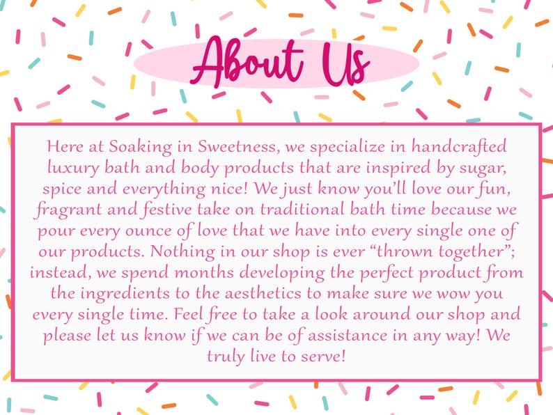 May include: Pink and white text on a white background with a pink oval behind the text that reads "About Us". The text below reads "Here at Soaking in Sweetness, we specialize in handcrafted luxury bath and body products that are inspired by sugar, spice and everything nice! We just know you'll love our fun, fragrant and festive take on traditional bath time because we pour every ounce of love that we have into every single one of our products. Nothing in our shop is ever "thrown together"; instead, we spend months developing the perfect product from the ingredients to the aesthetics to make sure we wow you every single time. Feel free to take a look around our shop and please let us know if we can be of assistance in any way! We truly live to serve!"