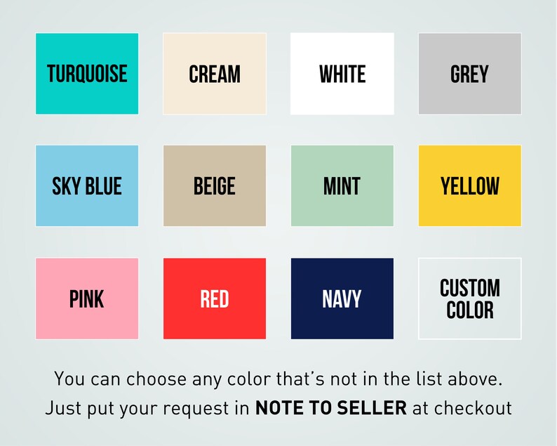May include: Color chart with 12 color swatches, including turquoise, cream, white, grey, sky blue, beige, mint, yellow, pink, red, navy, and custom color. You can choose any color that's not in the list above. Just put your request in NOTE TO SELLER at checkout.
