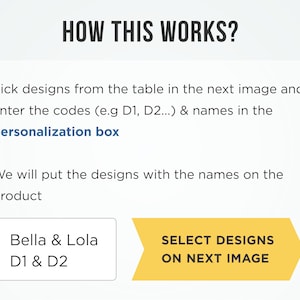 May include: A yellow arrow pointing to the right with the text "SELECT DESIGNS ON NEXT IMAGE". Below the arrow is a white box with the text "Bella & Lola D1 & D2". The text explains how to personalize a product by selecting designs from a table in the next image and entering the codes and names in a personalization box.