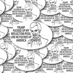 May include: A collection of oval-shaped white stickers featuring a black line drawing of Abraham Lincoln wearing a bowtie. Each sticker includes the text: TRUMP FUCKED UP MY REFLECTION POOL LIKE HE FUCKED UP AMERICA, printed in bold black capital letters.
