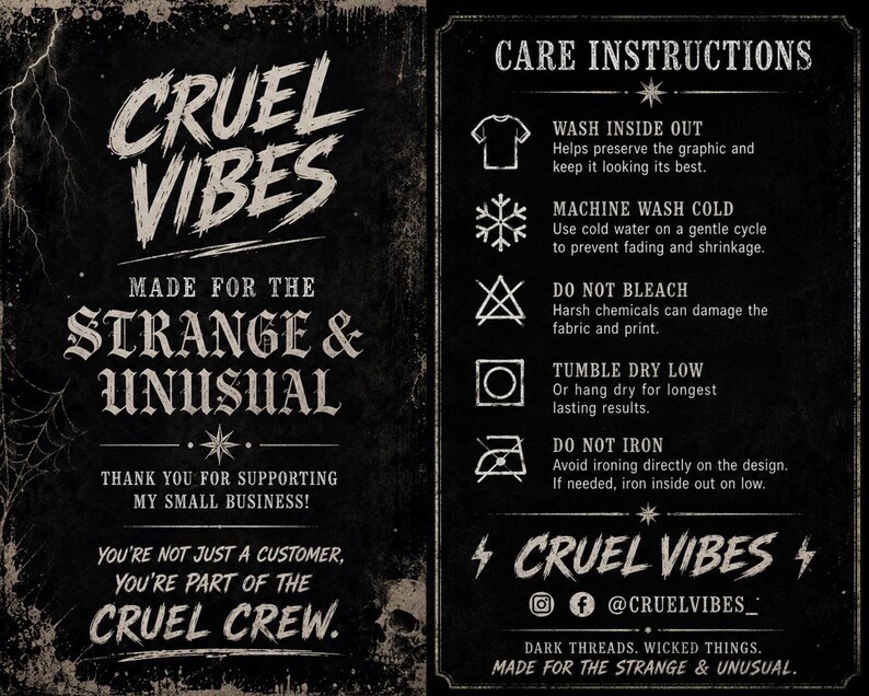 May include: A black informational card with white text and graphics. The left side reads CRUEL VIBES, MADE FOR THE STRANGE & UNUSUAL, THANK YOU FOR SUPPORTING MY SMALL BUSINESS, and YOU'RE NOT JUST A CUSTOMER, YOU'RE PART OF THE CRUEL CREW. The right side lists CARE INSTRUCTIONS with icons for washing, drying, and ironing, followed by CRUEL VIBES, social media icons, and DARK THREADS. WICKED THINGS. MADE FOR THE STRANGE & UNUSUAL.