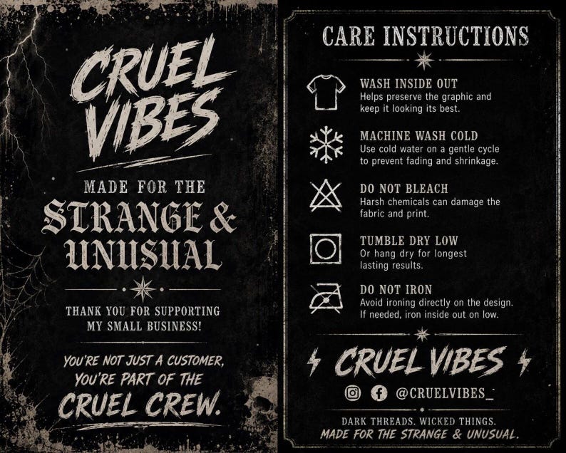 May include: A black informational card with white text and graphics. The left side reads CRUEL VIBES, MADE FOR THE STRANGE & UNUSUAL, THANK YOU FOR SUPPORTING MY SMALL BUSINESS, and YOU'RE NOT JUST A CUSTOMER, YOU'RE PART OF THE CRUEL CREW. The right side lists CARE INSTRUCTIONS with icons for washing, drying, and ironing, followed by CRUEL VIBES, social media icons, and DARK THREADS. WICKED THINGS. MADE FOR THE STRANGE & UNUSUAL.