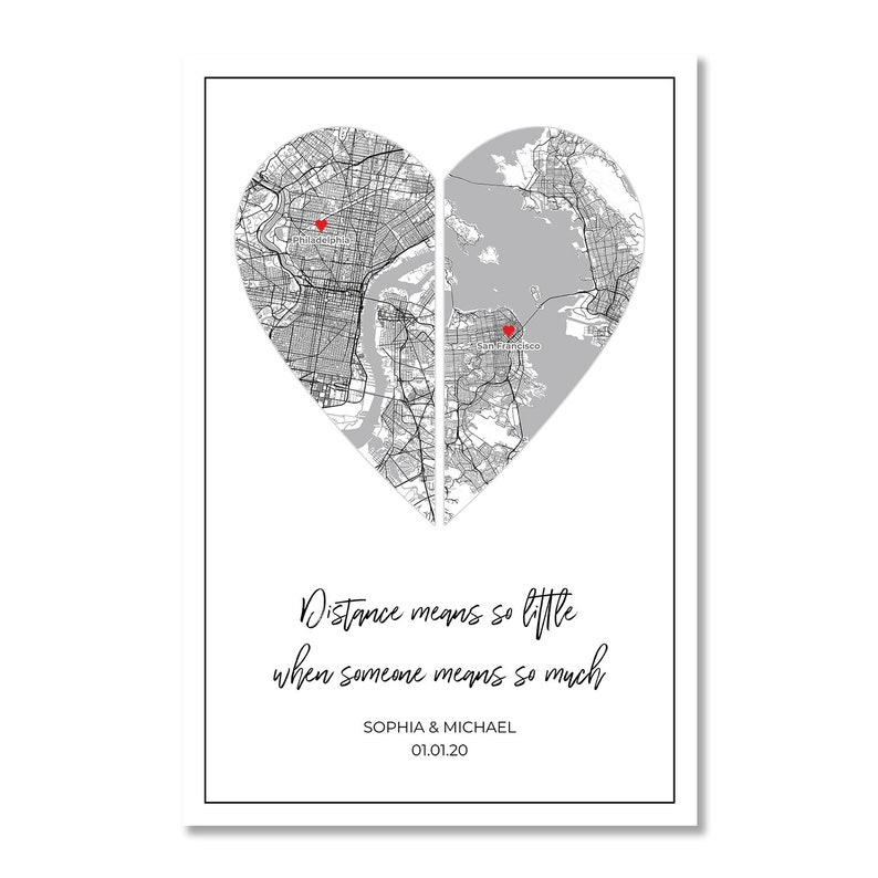 May include: A black and white map of two cities in the shape of a heart. The cities are connected by a line down the middle of the heart. The text "Distance means so little when someone means so much" is below the heart. The names "Sophia & Michael" and the date "01.01.20" are below the text.