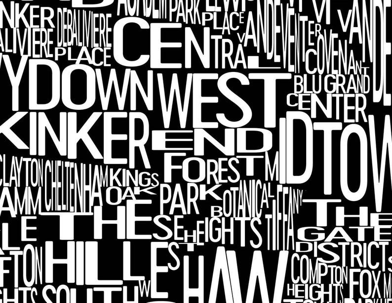 May include: A black and white word cloud with the names of neighborhoods in St. Louis, Missouri. The words include:  "Central West End", "Clayton", "Chouteau", "DeBaliviere", "Forest Park", "Kingshighway", "Midtown", "Soulard", "Tower Grove", "University City", "Vandeventer", "and "Yew Town".