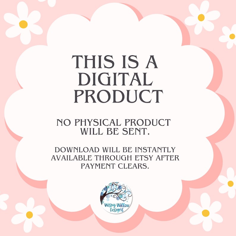 May include: A digital product notification graphic featuring a white scalloped shape on a light pink background with white daisy illustrations. The text reads: THIS IS A DIGITAL PRODUCT. NO PHYSICAL PRODUCT WILL BE SENT. DOWNLOAD WILL BE INSTANTLY AVAILABLE THROUGH ETSY AFTER PAYMENT CLEARS. A circular logo for Wispy Willow Designs is at the bottom.