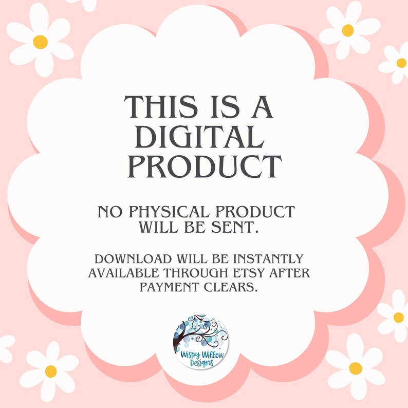 May include: A digital product notification graphic featuring a white scalloped shape on a light pink background with white daisy illustrations. The text reads: THIS IS A DIGITAL PRODUCT. NO PHYSICAL PRODUCT WILL BE SENT. DOWNLOAD WILL BE INSTANTLY AVAILABLE THROUGH ETSY AFTER PAYMENT CLEARS. A circular logo for Wispy Willow Designs is at the bottom.