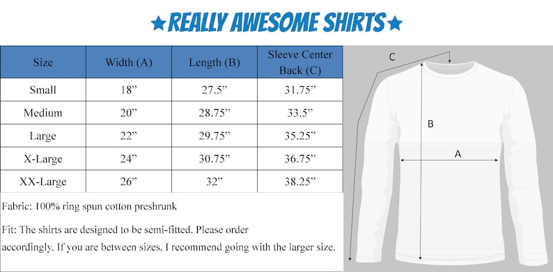 May include: Size chart for long-sleeve shirts with measurements in inches for width, length, and sleeve center back. The chart includes sizes small, medium, large, X-Large, and XX-Large. Fabric: 100% ring spun cotton preshrunk. Fit: The shirts are designed to be semi-fitted. Please order accordingly. If you are between sizes, I recommend going with the larger size.