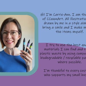 May include: A woman smiles and holds up four colorful markers. The text reads "Hi! I'm Carrie-Ann. I am the owner of CCoxonArt. All illustrations are drawn by me in a style aimed to bring a smile and I make most of the items myself. I try to use the best quality materials I can find and reduce plastic waste by using compostable / biodegradable / recyclable packaging where possible. I'm thankful to every customer who supports my small business."