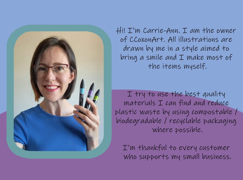 May include: A woman smiles and holds up four colorful markers. The text reads "Hi! I'm Carrie-Ann. I am the owner of CCoxonArt. All illustrations are drawn by me in a style aimed to bring a smile and I make most of the items myself. I try to use the best quality materials I can find and reduce plastic waste by using compostable / biodegradable / recyclable packaging where possible. I'm thankful to every customer who supports my small business."