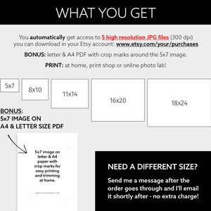 May include: A black and white graphic showing different sizes of printable images available for purchase. The sizes are 5x7, 8x10, 11x14, 16x20, and 18x24 inches. The text "WHAT YOU GET" is at the top of the graphic. The text "BONUS: 5x7 IMAGE ON A4 & LETTER SIZE PDF" is below the size options. The text "NEED A DIFFERENT SIZE? Send me a message after the order goes through and I'll email it shortly after - no extra charge!" is at the bottom of the graphic.