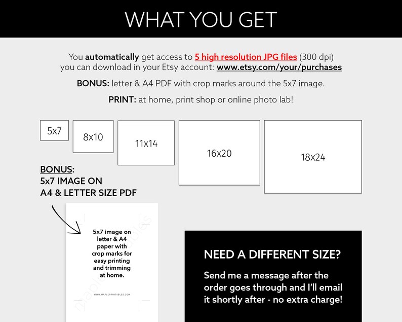 May include: A black and white graphic showing different sizes of printable images available for purchase. The sizes are 5x7, 8x10, 11x14, 16x20, and 18x24 inches. The text "WHAT YOU GET" is at the top of the graphic. The text "BONUS: 5x7 IMAGE ON A4 & LETTER SIZE PDF" is below the size options. The text "NEED A DIFFERENT SIZE? Send me a message after the order goes through and I'll email it shortly after - no extra charge!" is at the bottom of the graphic.
