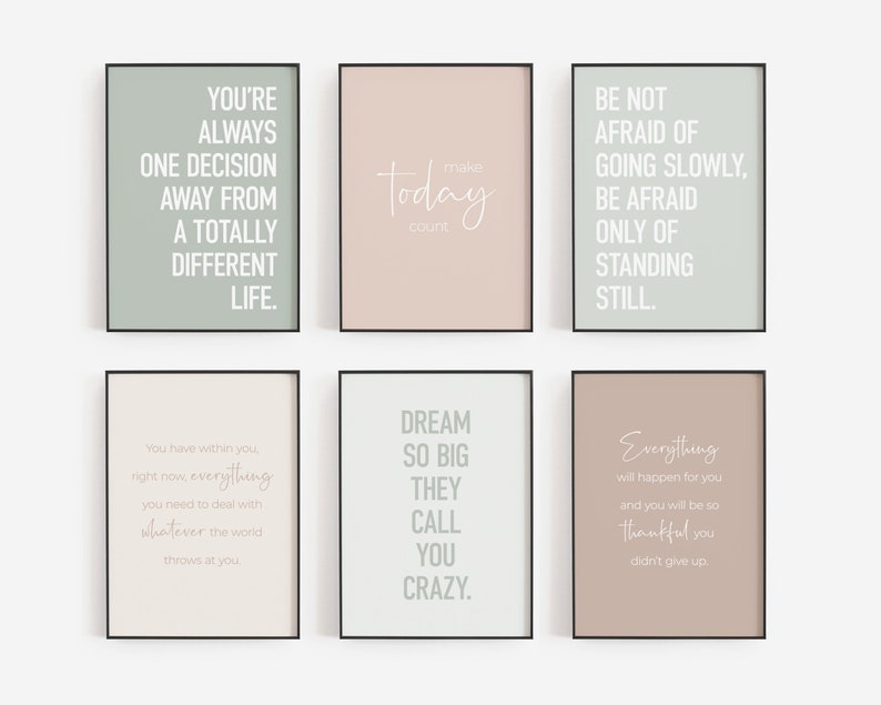 May include: Six printable wall art prints with inspirational quotes in white text on a light green, light pink, or light brown background. The quotes are: "You're always one decision away from a totally different life." "Make today count." "Be not afraid of going slowly, be afraid only of standing still." "You have within you, right now, everything you need to deal with whatever the world throws at you." "Dream so big they call you crazy." "Everything will happen for you and you will be so thankful you didn't give up."
