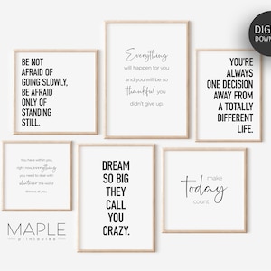 May include: Set of six printable wall art prints with inspirational quotes. The quotes are: "Be not afraid of going slowly, be afraid only of standing still.", "Everything will happen for you and you will be so thankful you didn't give up.", "You're always one decision away from a totally different life.", "You have within you right now everything you need to deal with whatever the world throws at you.", "Dream so big they call you crazy.", and "Make today count."