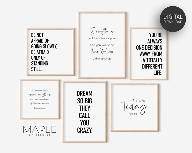 May include: Set of six printable wall art prints with inspirational quotes. The quotes are: "Be not afraid of going slowly, be afraid only of standing still.", "Everything will happen for you and you will be so thankful you didn't give up.", "You're always one decision away from a totally different life.", "You have within you right now everything you need to deal with whatever the world throws at you.", "Dream so big they call you crazy.", and "Make today count."