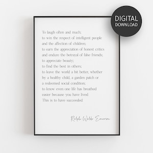 May include: Black and white printable quote by Ralph Waldo Emerson. The quote reads: "To laugh often and much; to win the respect of intelligent people and the affection of children; to earn the appreciation of honest critics and endure the betrayal of false friends; to appreciate beauty; to find the best in others; to leave the world a bit better, whether by a healthy child, a garden patch or a redeemed social condition: to know even one life has breathed easier because you have lived This is to have succeeded."