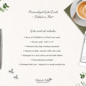 May include: Set of 10 folded or 12 flat personalized note cards in A2 size (4.25" x 5.5"). The cards are printed on white, smooth 110lb cover stock and come with premium Euro flap envelopes. The note cards are packaged in a clear sleeve and tied with ribbon. The set includes personalization and is shipped in a sturdy mailing box.