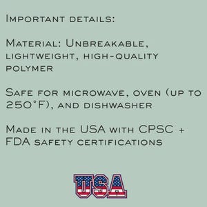 May include: Text on a light green background reads "IMPORTANT DETAILS: MATERIAL: UNBREAKABLE, LIGHTWEIGHT, HIGH-QUALITY POLYMER. SAFE FOR MICROWAVE, OVEN (UP TO 250&deg;F), AND DISHWASHER. MADE IN THE USA WITH CPSC + FDA SAFETY CERTIFICATIONS." The word "USA" is in a red, white, and blue design.