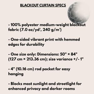 May include: Blackout curtain specs featuring a moon graphic. Details: 100% polyester medium-weight fabric (7.0 oz/yd&sup2;), one-sided vibrant print, hemmed edges, 50" x 84" dimensions with +/- 1" variance, and a 4" rod pocket for hanging.