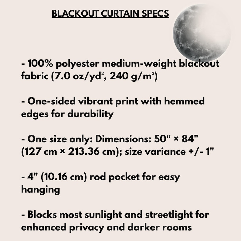 May include: Blackout curtain specs featuring a moon graphic. Details: 100% polyester medium-weight fabric (7.0 oz/yd&sup2;), one-sided vibrant print, hemmed edges, 50" x 84" dimensions with +/- 1" variance, and a 4" rod pocket for hanging.