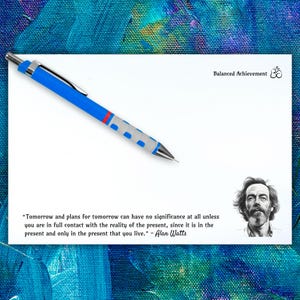 May include: A white card with a blue pen and a quote by Alan Watts about the importance of being present. The quote reads: "Tomorrow and plans for tomorrow can have no significance at all unless you are in full contact with the reality of the present, since it is in the present and only in the present that you live." - Alan Watts. The card also has the text "Balanced Achievement" and a symbol.
