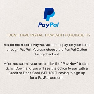 May include: PayPal logo with the text "I don't have PayPal, how can I purchase it?"  You do not need a PayPal account to pay for your items through PayPal. You can choose the PayPal option during checkout. After you submit your order, click the "Pay Now" button. Scroll down and you will see the option to pay with a credit or debit card without having to sign up for a PayPal account.